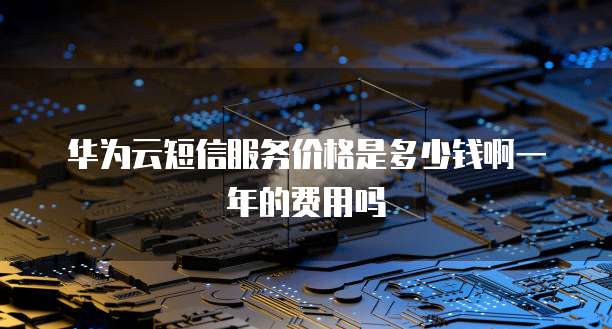 华为云短信服务价格是多少钱啊一年的费用吗