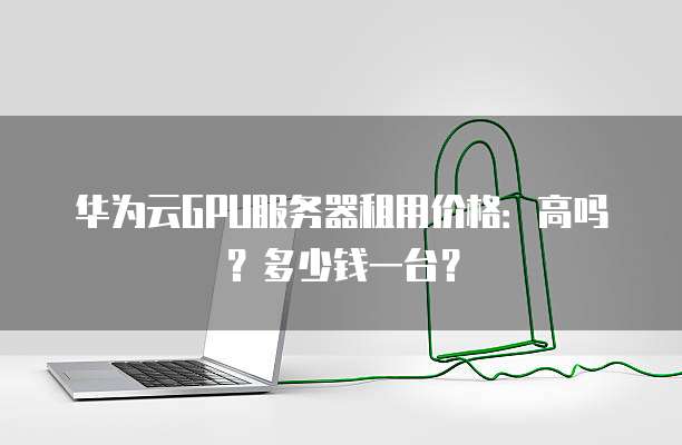 华为云GPU服务器租用价格:高吗?多少钱一台?