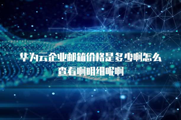 华为云企业邮箱价格是多少啊怎么查看啊明细呢啊