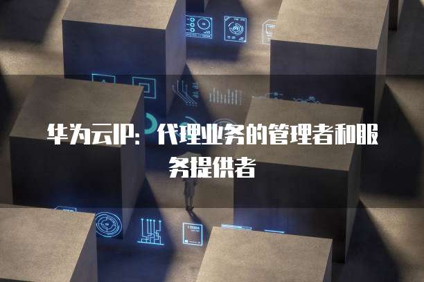 华为云IP:代理业务的管理者和服务提供者