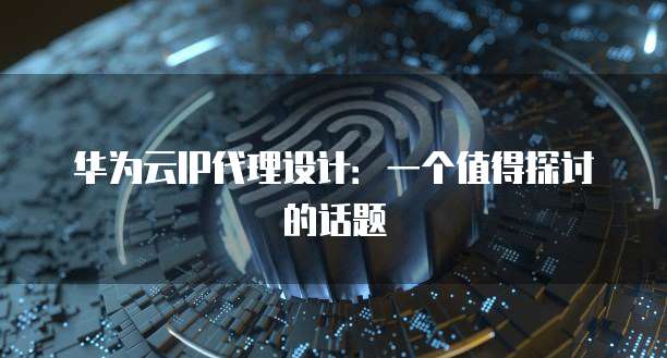 华为云IP代理设计：一个值得探讨的话题