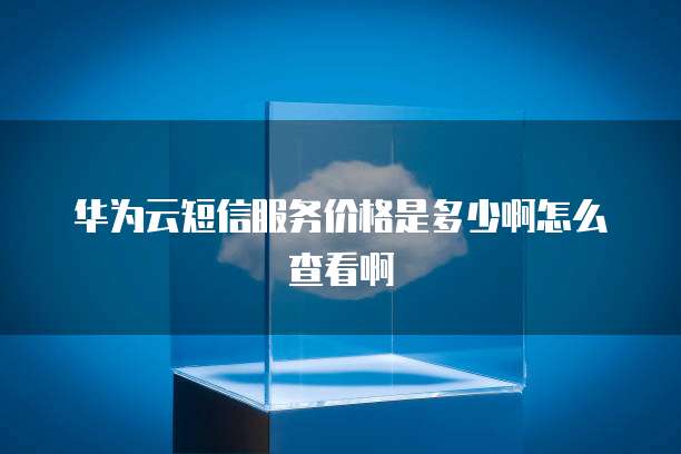 华为云短信服务价格是多少啊怎么查看啊