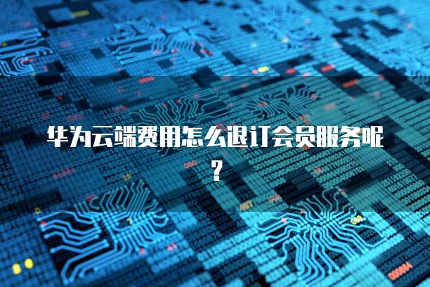 华为云端费用怎么退订会员服务呢？