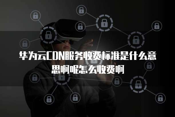 华为云CDN服务收费标准是什么意思啊呢怎么收费啊