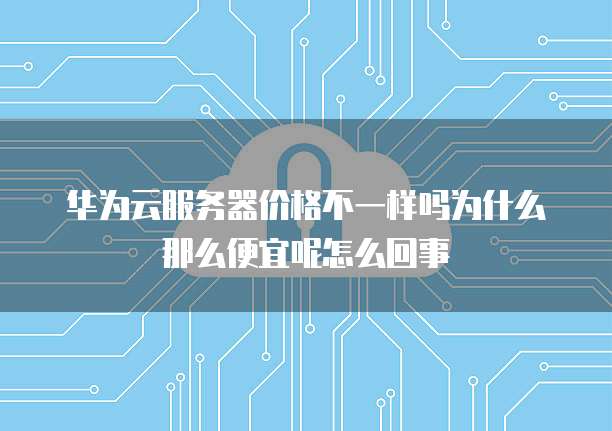 华为云服务器价格不一样吗为什么那么便宜呢怎么回事