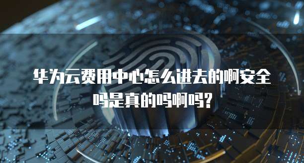 华为云费用中心怎么进去的啊安全吗是真的吗啊吗?