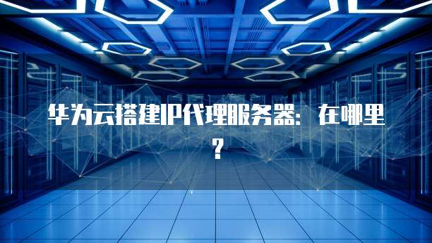 华为云搭建IP代理服务器：在哪里？