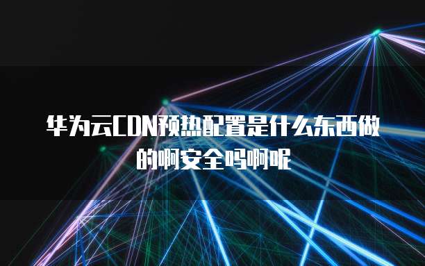 华为云CDN预热配置是什么东西做的啊安全吗啊呢