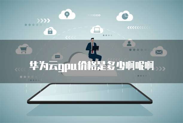 华为云gpu价格是多少啊呢啊
