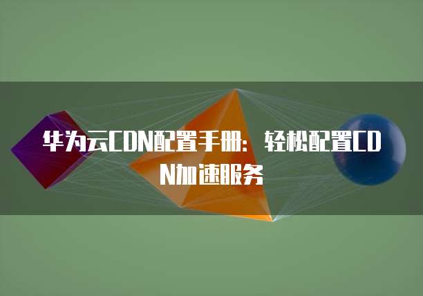 华为云CDN配置手册:轻松配置CDN加速服务