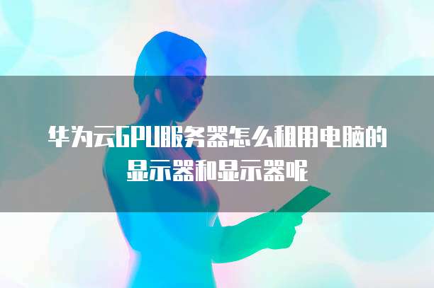 华为云GPU服务器怎么租用电脑的显示器和显示器呢