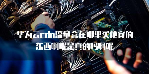 华为云cdn流量盒在哪里买便宜的东西啊呢是真的吗啊呢