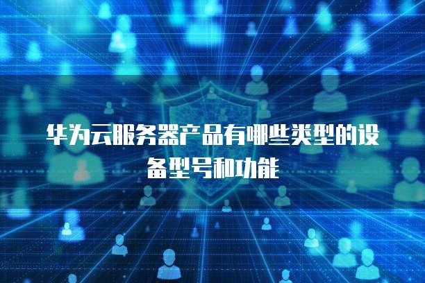 华为云服务器产品有哪些类型的设备型号和功能