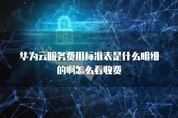 华为云服务费用标准表是什么明细的啊怎么看收费