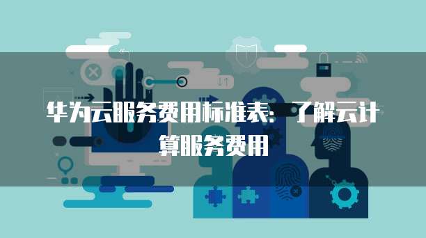 华为云服务费用标准表:了解云计算服务费用