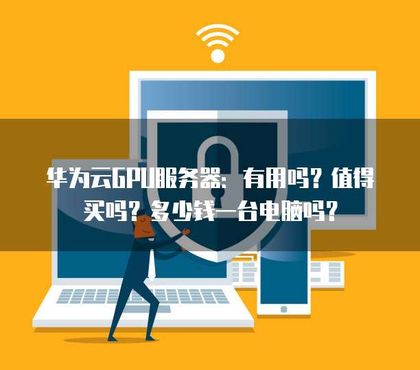 华为云GPU服务器:有用吗?值得买吗?多少钱一台电脑吗?
