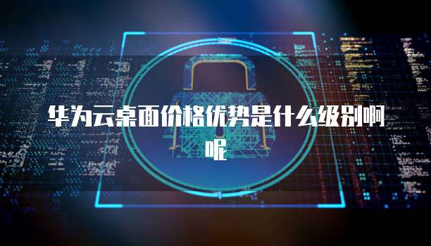 华为云桌面价格优势是什么级别啊呢