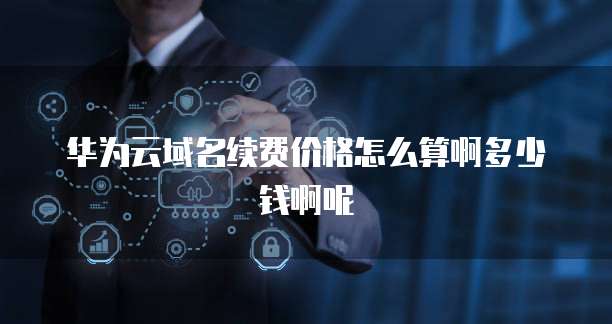 华为云域名续费价格怎么算啊多少钱啊呢