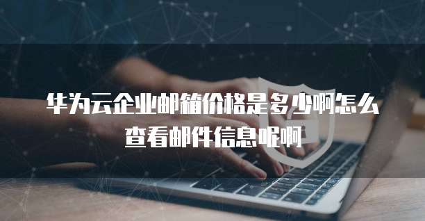 华为云企业邮箱价格是多少啊怎么查看邮件信息呢啊