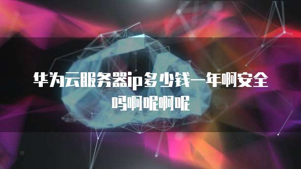 华为云服务器ip多少钱一年啊安全吗啊呢啊呢