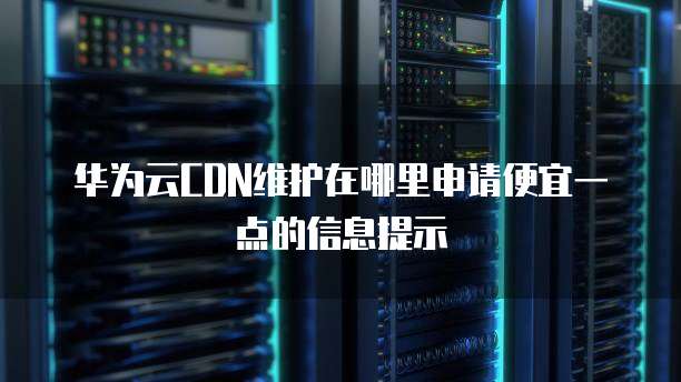 华为云CDN维护在哪里申请便宜一点的信息提示