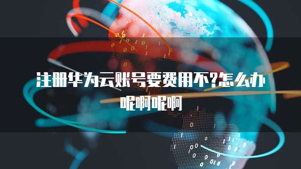 注册华为云账号要费用不?怎么办呢啊呢啊