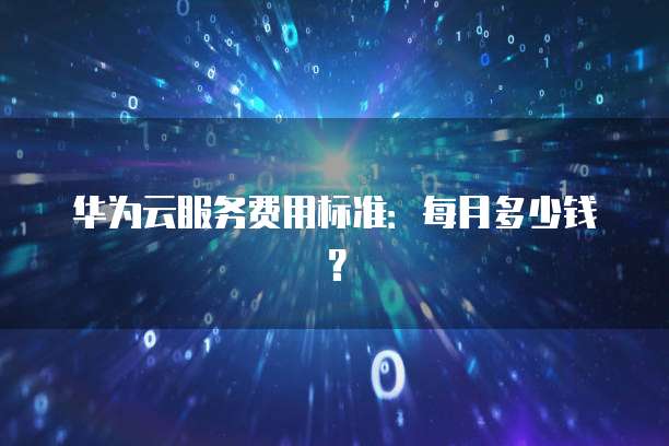 华为云服务费用标准:每月多少钱?