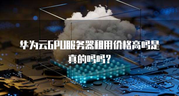 华为云GPU服务器租用价格高吗是真的吗吗？