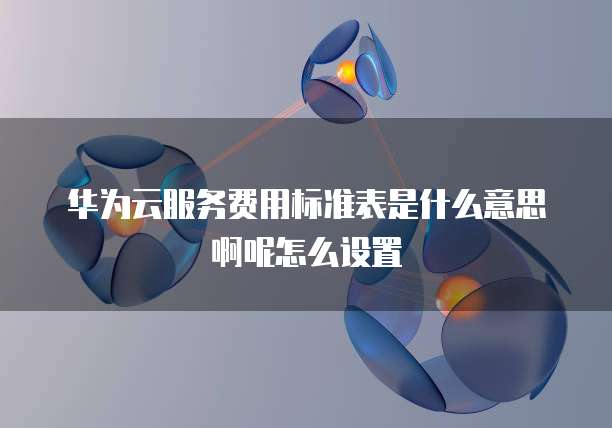 华为云服务费用标准表是什么意思啊呢怎么设置