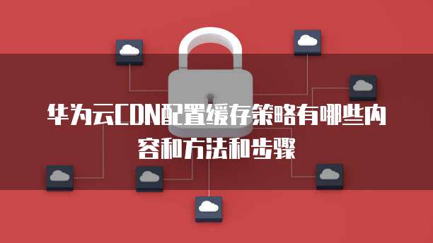华为云CDN配置缓存策略有哪些内容和方法和步骤