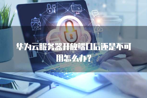 华为云服务器开放端口后还是不可用怎么办?