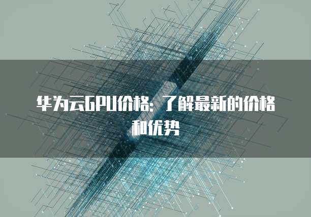 华为云GPU价格: 了解最新的价格和优势