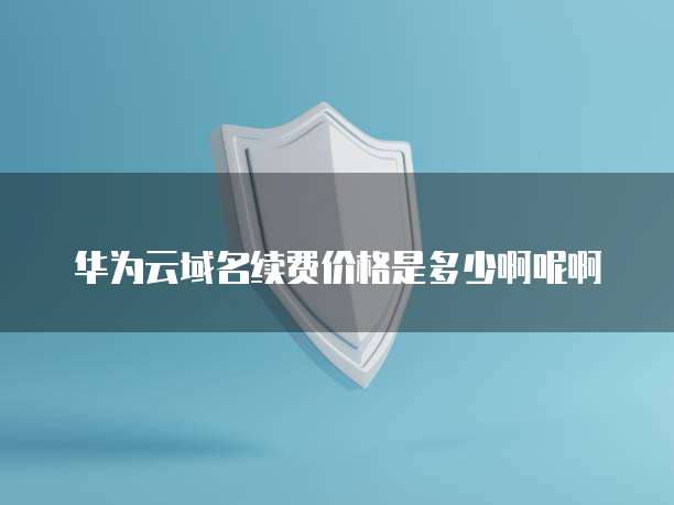 华为云域名续费价格是多少啊呢啊