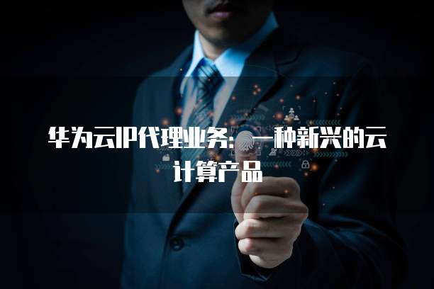 华为云IP代理业务:一种新兴的云计算产品