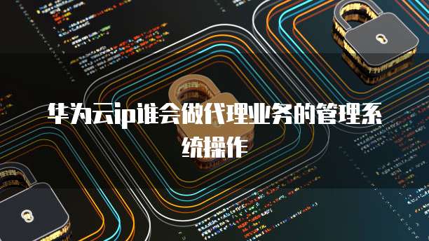 华为云ip谁会做代理业务的管理系统操作