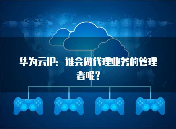 华为云IP：谁会做代理业务的管理者呢？