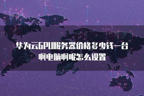 华为云GPU服务器价格多少钱一台啊电脑啊呢怎么设置