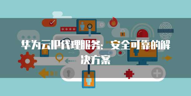 华为云IP代理服务:安全可靠的解决方案