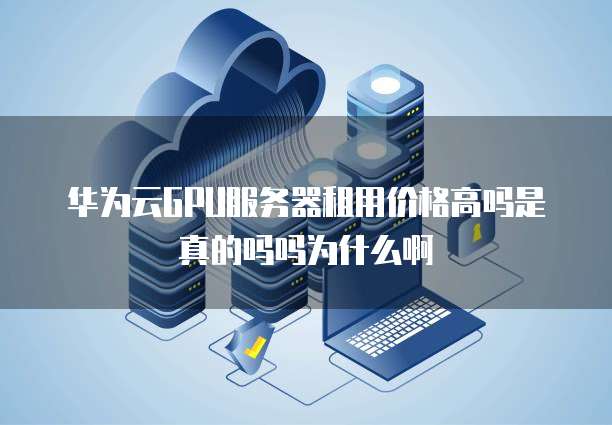 华为云GPU服务器租用价格高吗是真的吗吗为什么啊