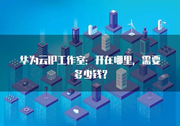 华为云IP工作室:开在哪里,需要多少钱?