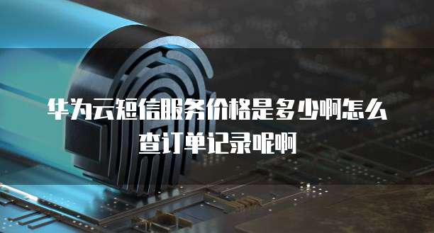 华为云短信服务价格是多少啊怎么查订单记录呢啊