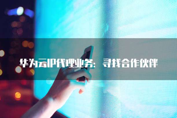 华为云IP代理业务：寻找合作伙伴