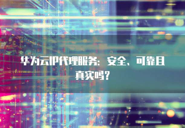 华为云IP代理服务:安全、可靠且真实吗?