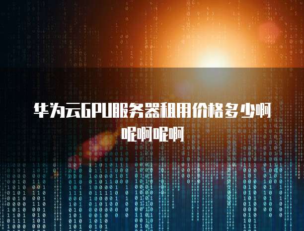 华为云GPU服务器租用价格多少啊呢啊呢啊