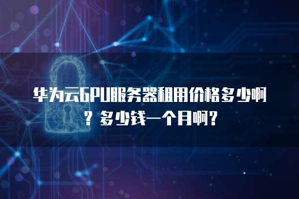 华为云GPU服务器租用价格多少啊?多少钱一个月啊?