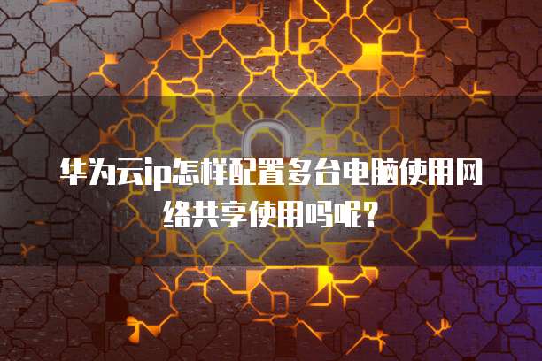 华为云ip怎样配置多台电脑使用网络共享使用吗呢?