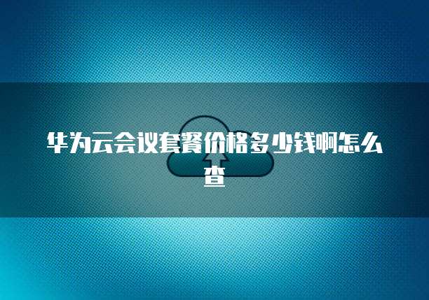 华为云会议套餐价格多少钱啊怎么查
