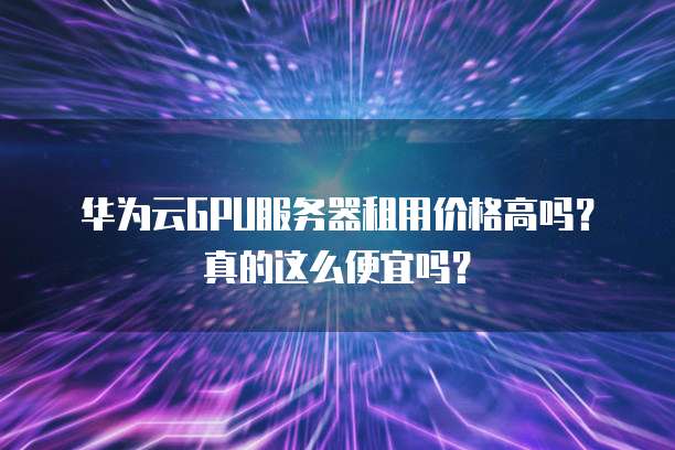 华为云GPU服务器租用价格高吗?真的这么便宜吗?