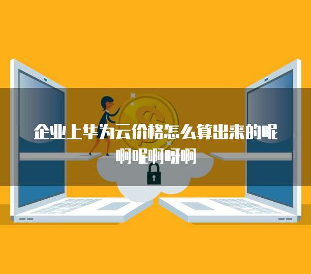 企业上华为云价格怎么算出来的呢啊呢啊呀啊