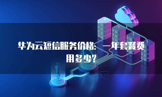 华为云短信服务价格：一年套餐费用多少？
